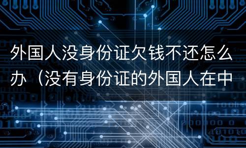 外国人没身份证欠钱不还怎么办（没有身份证的外国人在中国怎么生活）