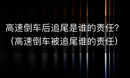 高速倒车后追尾是谁的责任？（高速倒车被追尾谁的责任）