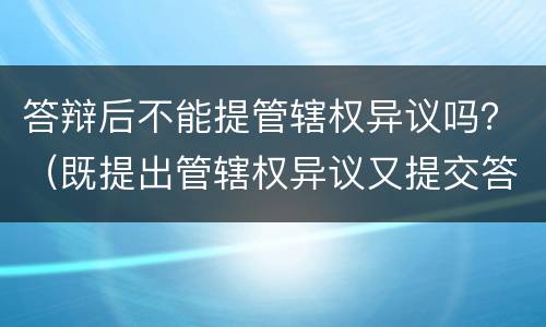 答辩后不能提管辖权异议吗？（既提出管辖权异议又提交答辩）