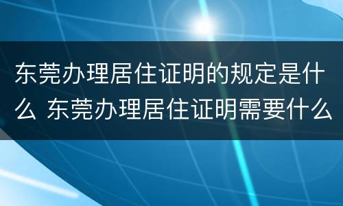 东莞办理居住证明的规定是什么 东莞办理居住证明需要什么材料