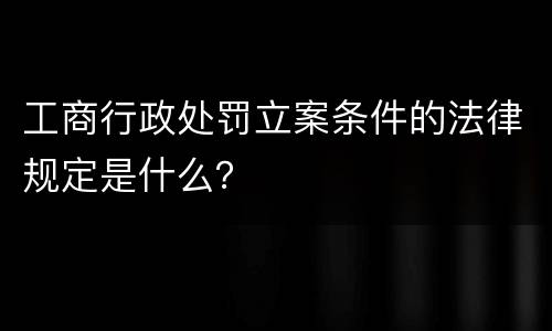 工商行政处罚立案条件的法律规定是什么？