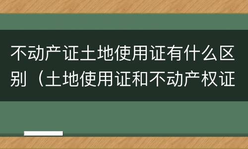 不动产证土地使用证有什么区别（土地使用证和不动产权证有什么区别）