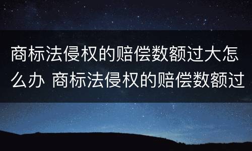 商标法侵权的赔偿数额过大怎么办 商标法侵权的赔偿数额过大怎么办呢