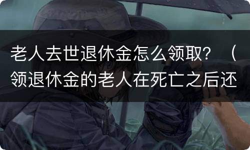 老人去世退休金怎么领取？（领退休金的老人在死亡之后还能领取多少钱）