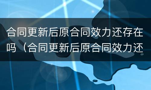 合同更新后原合同效力还存在吗（合同更新后原合同效力还存在吗怎么写）