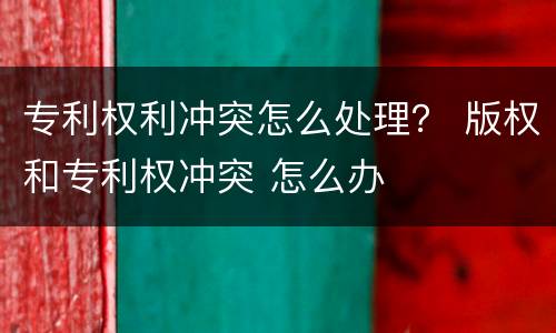 专利权利冲突怎么处理？ 版权和专利权冲突 怎么办