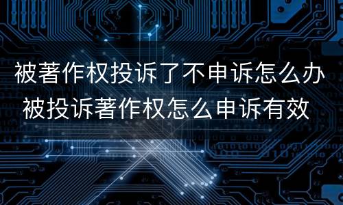 被著作权投诉了不申诉怎么办 被投诉著作权怎么申诉有效