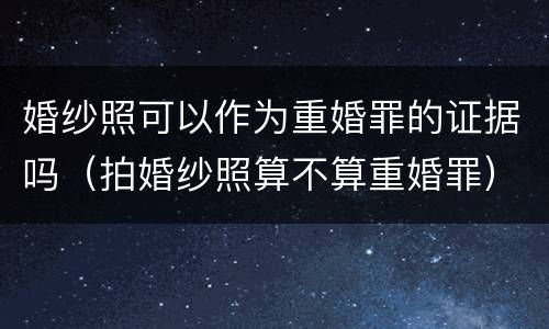 婚纱照可以作为重婚罪的证据吗（拍婚纱照算不算重婚罪）