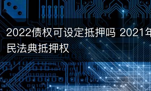 2022债权可设定抵押吗 2021年民法典抵押权