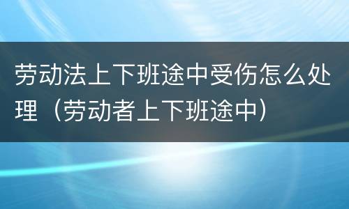 劳动法上下班途中受伤怎么处理（劳动者上下班途中）