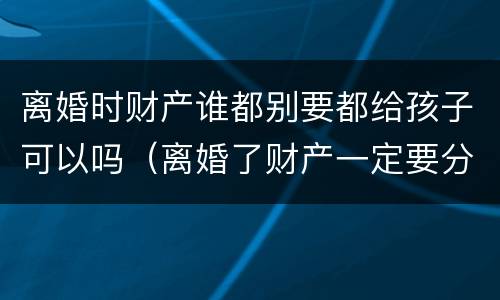 离婚时财产谁都别要都给孩子可以吗（离婚了财产一定要分割吗）