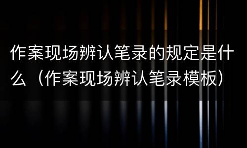 作案现场辨认笔录的规定是什么（作案现场辨认笔录模板）