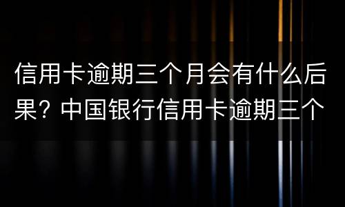 信用卡逾期三个月会有什么后果? 中国银行信用卡逾期三个月会有什么后果