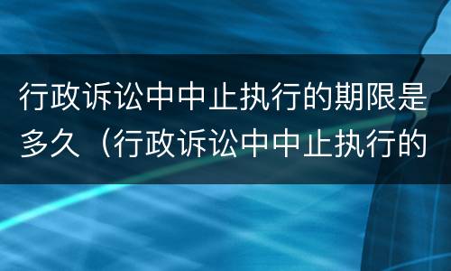 行政诉讼中中止执行的期限是多久（行政诉讼中中止执行的期限是多久啊）