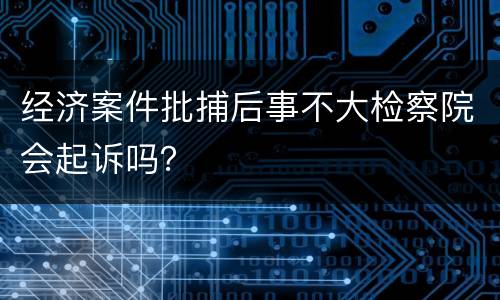 经济案件批捕后事不大检察院会起诉吗？