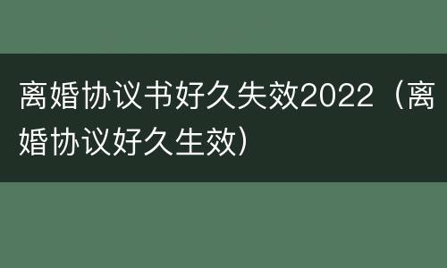 离婚协议书好久失效2022（离婚协议好久生效）