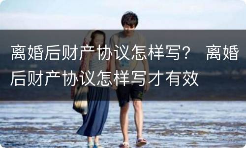 离婚后财产协议怎样写？ 离婚后财产协议怎样写才有效