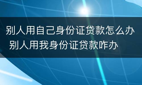 别人用自己身份证贷款怎么办 别人用我身份证贷款咋办