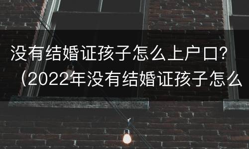 没有结婚证孩子怎么上户口？（2022年没有结婚证孩子怎么上户口）