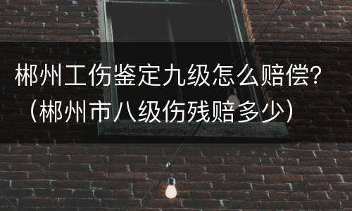 郴州工伤鉴定九级怎么赔偿？（郴州市八级伤残赔多少）