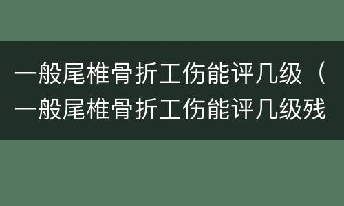 一般尾椎骨折工伤能评几级（一般尾椎骨折工伤能评几级残疾）