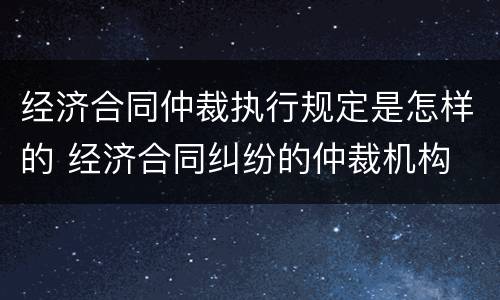 经济合同仲裁执行规定是怎样的 经济合同纠纷的仲裁机构