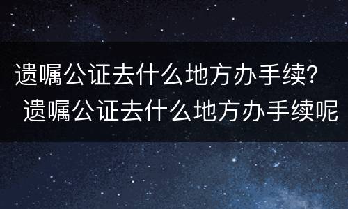 遗嘱公证去什么地方办手续？ 遗嘱公证去什么地方办手续呢