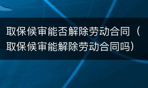 取保候审能否解除劳动合同（取保候审能解除劳动合同吗）