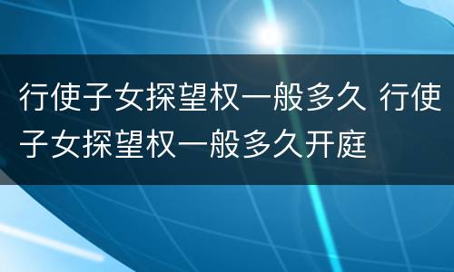 行使子女探望权一般多久 行使子女探望权一般多久开庭