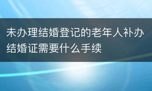 未办理结婚登记的老年人补办结婚证需要什么手续