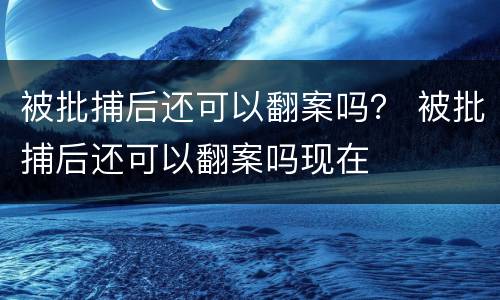 被批捕后还可以翻案吗？ 被批捕后还可以翻案吗现在