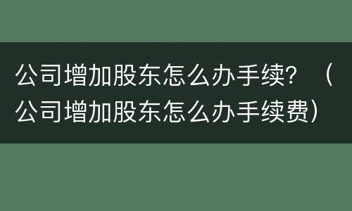 公司增加股东怎么办手续？（公司增加股东怎么办手续费）