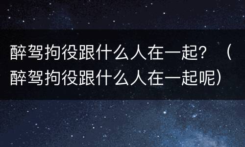 醉驾拘役跟什么人在一起？（醉驾拘役跟什么人在一起呢）