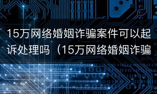 15万网络婚姻诈骗案件可以起诉处理吗（15万网络婚姻诈骗案件可以起诉处理吗多少钱）