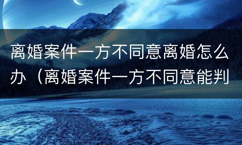 离婚案件一方不同意离婚怎么办（离婚案件一方不同意能判离婚吗,被告不到厅）