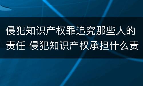 侵犯知识产权罪追究那些人的责任 侵犯知识产权承担什么责任