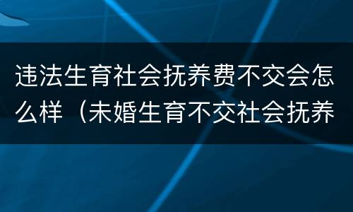 违法生育社会抚养费不交会怎么样（未婚生育不交社会抚养费会怎样）