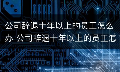 公司辞退十年以上的员工怎么办 公司辞退十年以上的员工怎么办呢