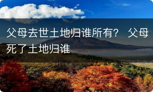 父母去世土地归谁所有？ 父母死了土地归谁