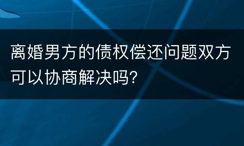 离婚男方的债权偿还问题双方可以协商解决吗？