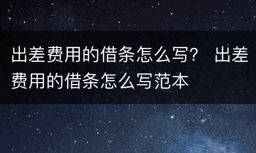 出差费用的借条怎么写？ 出差费用的借条怎么写范本