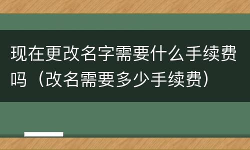 现在更改名字需要什么手续费吗（改名需要多少手续费）