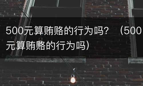 500元算贿赂的行为吗？（500元算贿赂的行为吗）