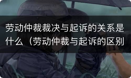 劳动仲裁裁决与起诉的关系是什么（劳动仲裁与起诉的区别）