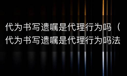 代为书写遗嘱是代理行为吗（代为书写遗嘱是代理行为吗法律规定）