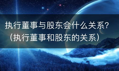 执行董事与股东会什么关系？（执行董事和股东的关系）