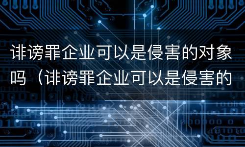 诽谤罪企业可以是侵害的对象吗（诽谤罪企业可以是侵害的对象吗为什么）