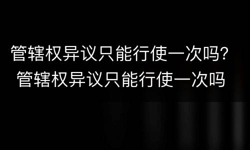 管辖权异议只能行使一次吗？ 管辖权异议只能行使一次吗