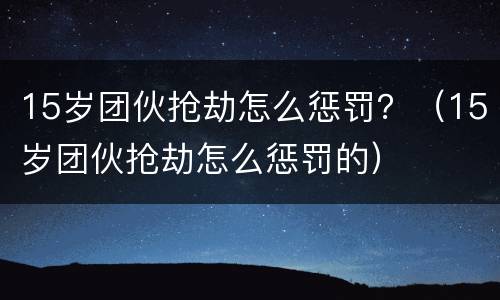 15岁团伙抢劫怎么惩罚？（15岁团伙抢劫怎么惩罚的）