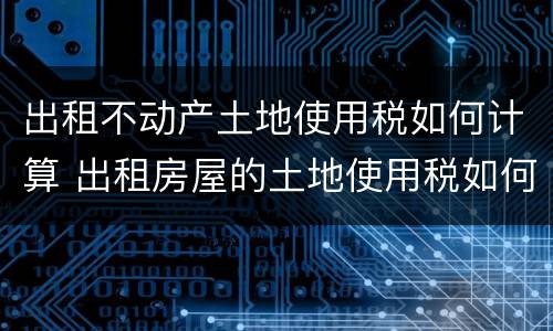 出租不动产土地使用税如何计算 出租房屋的土地使用税如何计算